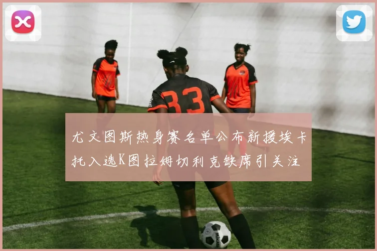 尤文图斯热身赛名单公布新援埃卡托入选K图拉姆切利克缺席引关注