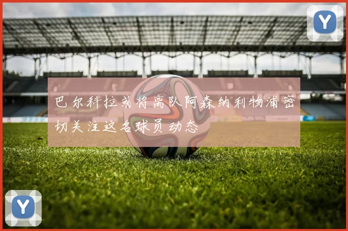 巴尔科拉或将离队阿森纳利物浦密切关注这名球员动态