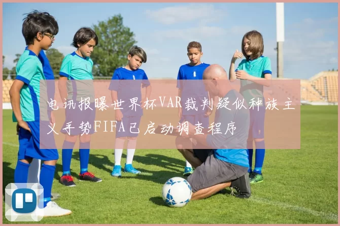 电讯报曝世界杯VAR裁判疑似种族主义手势FIFA已启动调查程序