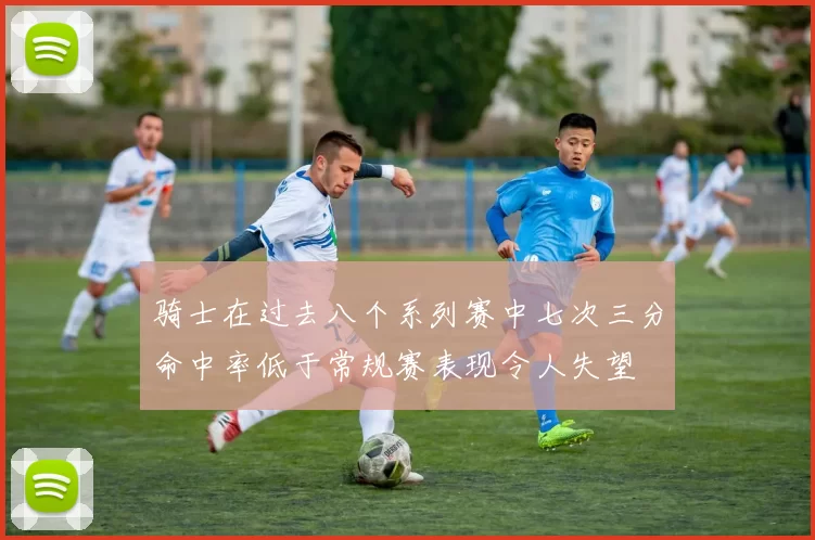 骑士在过去八个系列赛中七次三分命中率低于常规赛表现令人失望