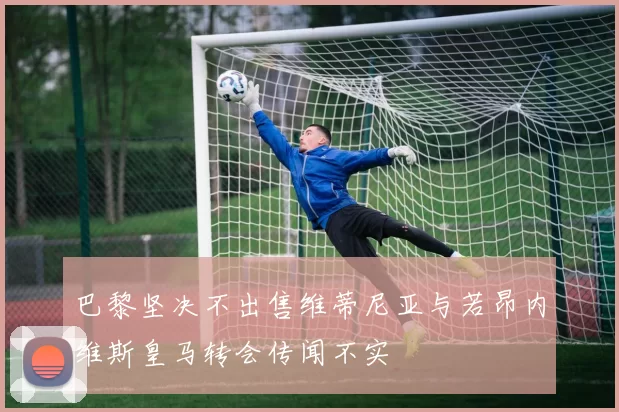 巴黎坚决不出售维蒂尼亚与若昂内维斯皇马转会传闻不实