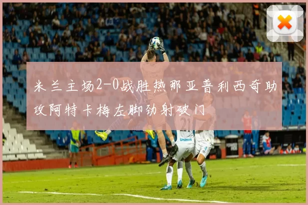 米兰主场2-0战胜热那亚普利西奇助攻阿特卡梅左脚劲射破门