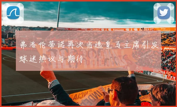 弗洛伦蒂诺再次当选皇马主席引发球迷热议与期待