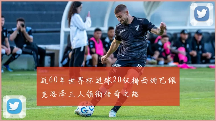 近60年世界杯进球20仅梅西姆巴佩克洛泽三人领衔传奇之路