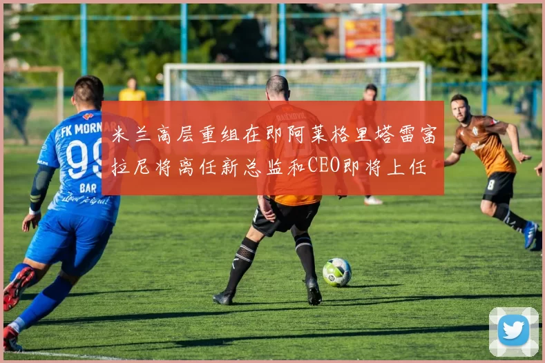 米兰高层重组在即阿莱格里塔雷富拉尼将离任新总监和CEO即将上任