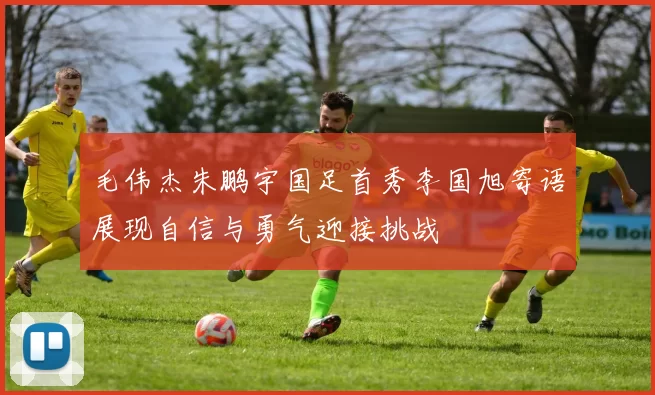 毛伟杰朱鹏宇国足首秀李国旭寄语展现自信与勇气迎接挑战