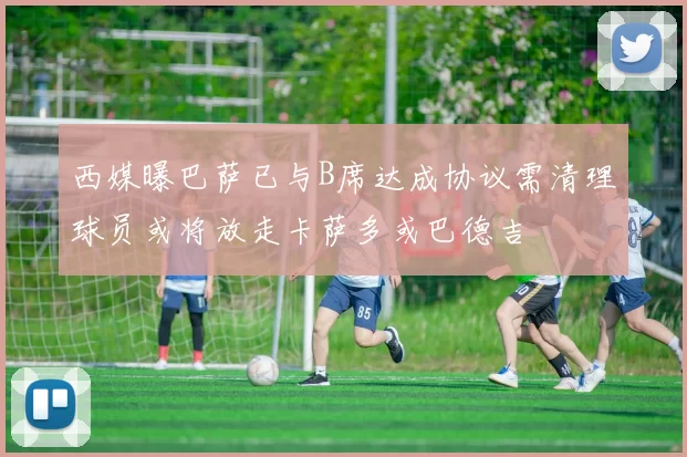 西媒曝巴萨已与B席达成协议需清理球员或将放走卡萨多或巴德吉