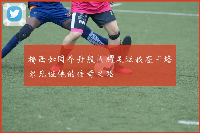 梅西如同乔丹般闪耀足坛我在卡塔尔见证他的传奇之路