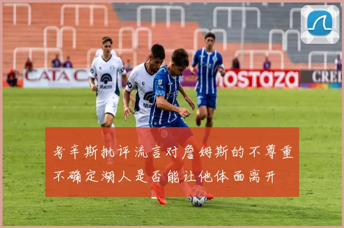 考辛斯批评流言对詹姆斯的不尊重不确定湖人是否能让他体面离开