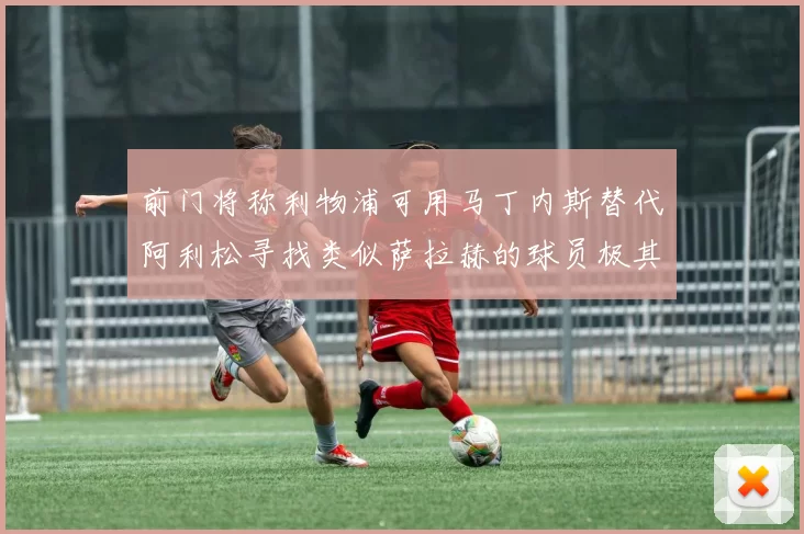前门将称利物浦可用马丁内斯替代阿利松寻找类似萨拉赫的球员极其困难