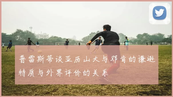 普雷斯蒂谈亚历山大与邓肯的谦逊特质与外界评价的关系