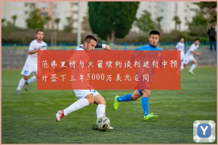 范弗里特与火箭续约谈判进行中预计签下三年5000万美元合同