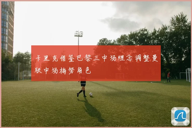 卡里克借鉴巴黎三中场理念调整曼联中场梅努角色