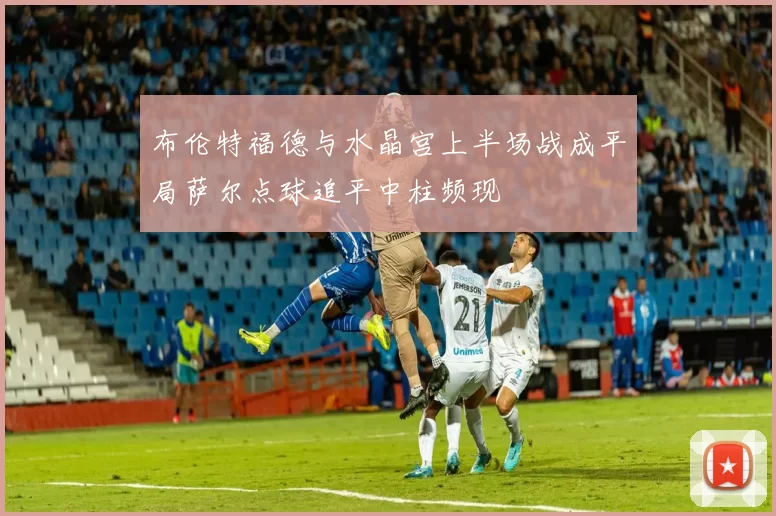 布伦特福德与水晶宫上半场战成平局萨尔点球追平中柱频现