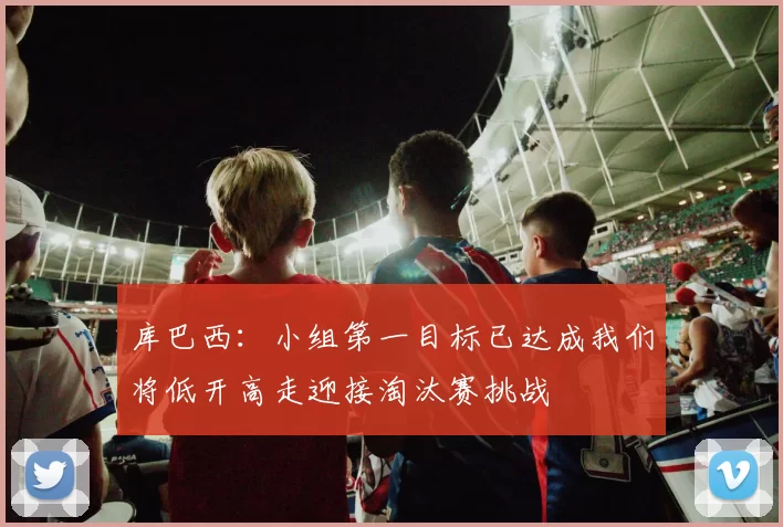 库巴西：小组第一目标已达成我们将低开高走迎接淘汰赛挑战