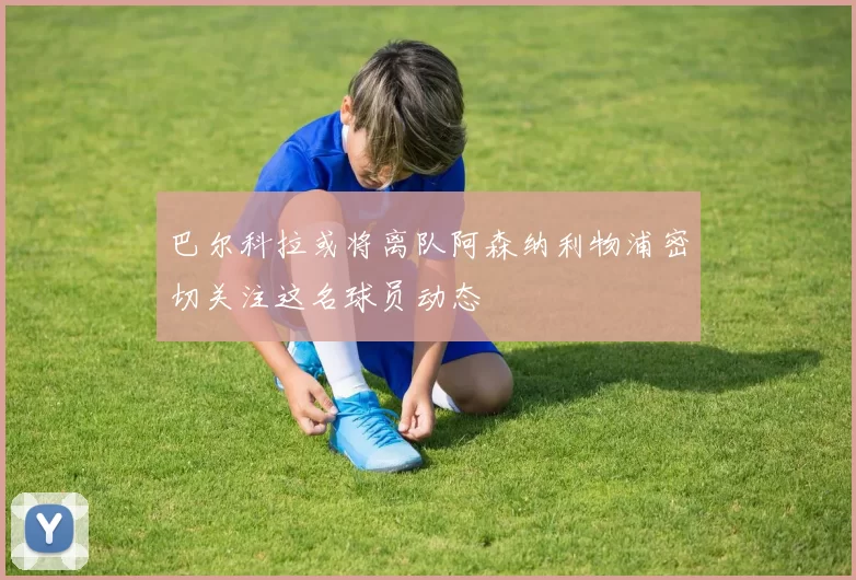 巴尔科拉或将离队阿森纳利物浦密切关注这名球员动态