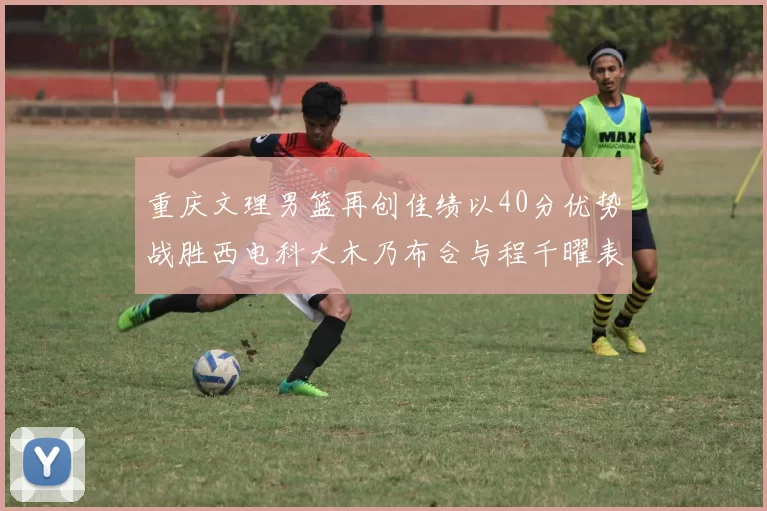 重庆文理男篮再创佳绩以40分优势战胜西电科大木乃布合与程千曜表现出色
