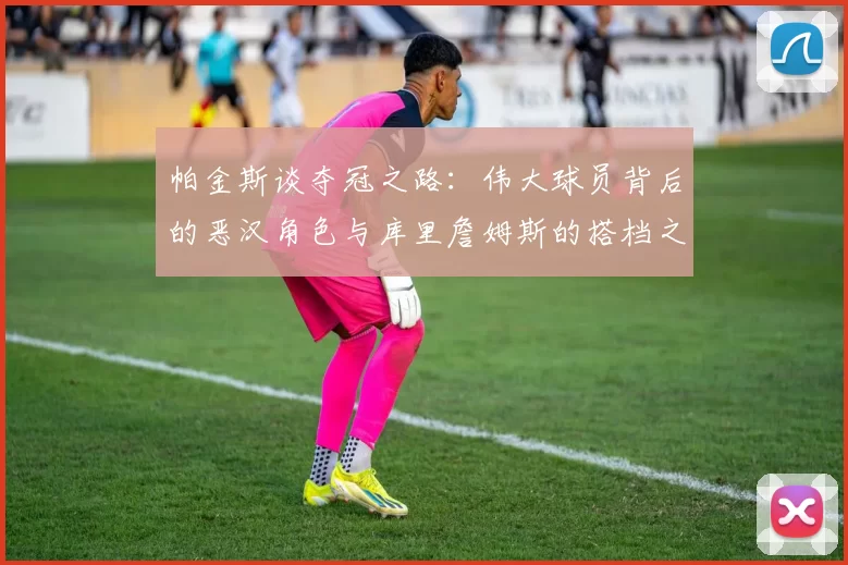 帕金斯谈夺冠之路：伟大球员背后的恶汉角色与库里詹姆斯的搭档之道